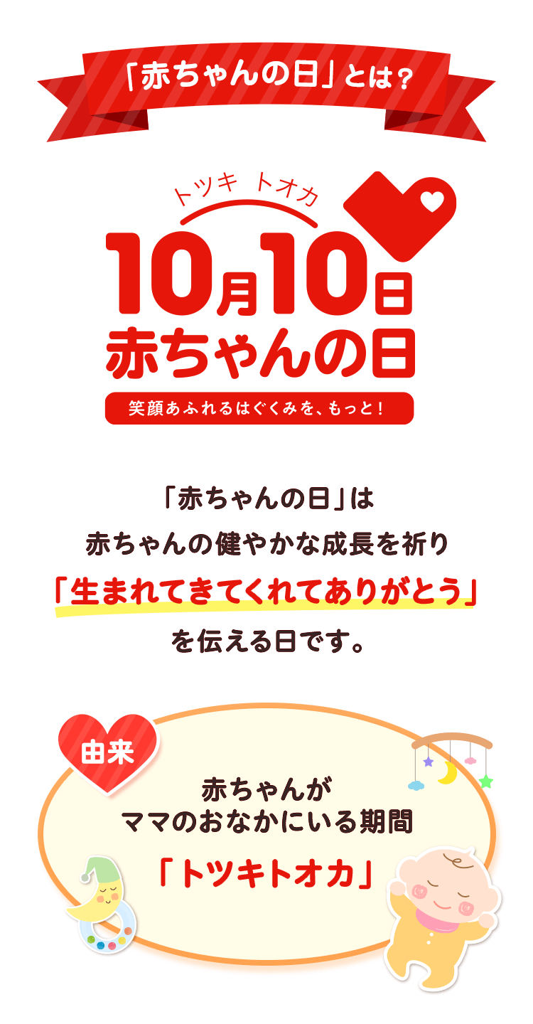 「赤ちゃんの日」とは？ トツキトオカ10月10日赤ちゃんの日 笑顔あふれるはぐくみを、もっと！ 「赤ちゃんの日」は赤ちゃんの健やかな成長を祈り「生まれてきてくれてありがとう」を伝える日です。 由来 赤ちゃんがママのおなかにいる期間「トツキトオカ」