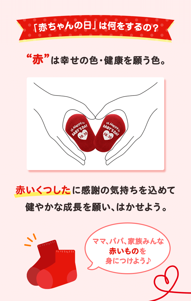 「赤ちゃんの日」は何をするの？ “赤”は幸せの色・健康を願う色。 赤いくつしたに感謝の気持ちを込めて健やかな成長を願い、はかせよう。 ママ、パパ、家族みんな赤いものを身につけよう♪