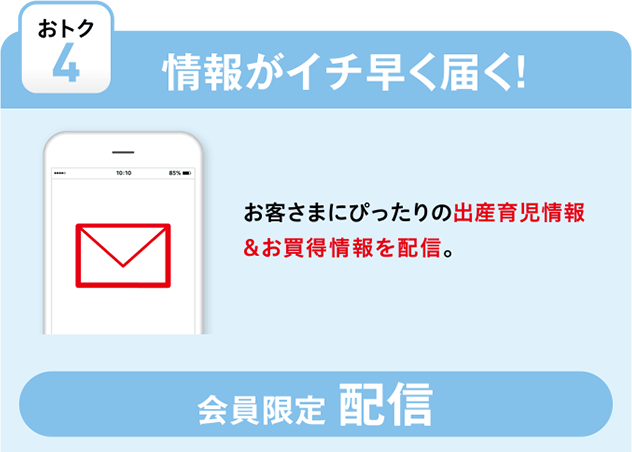 【おトク4 情報がイチ早く届く!】お客さまにぴったりの出産育児情報＆お買得情報を配信。さらにお得なセールのご案内がDMで届きます。