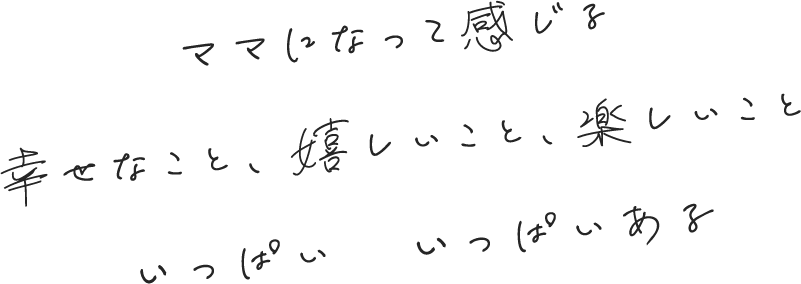 
                            ママになって感じる
                            幸せなこと、嬉しいこと、楽しいこと
                            いっぱい　いっぱいある
                        