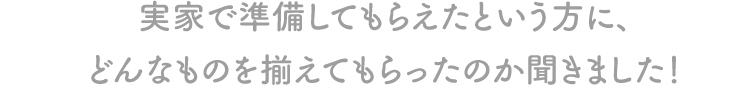 実家で準備してもらえたという方に、どんなものを揃えてもらったのか聞きました！