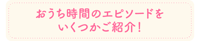 おうち時間のエピソードをいくつかご紹介!