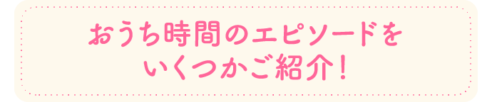 おうち時間のエピソードをいくつかご紹介！