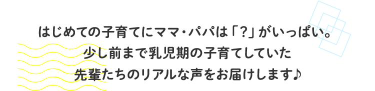 はじめての子育てにママ・パパは「？」がいっぱい。少し前まで乳児期の子育てしていた先輩たちのリアルな声をお届けします♪