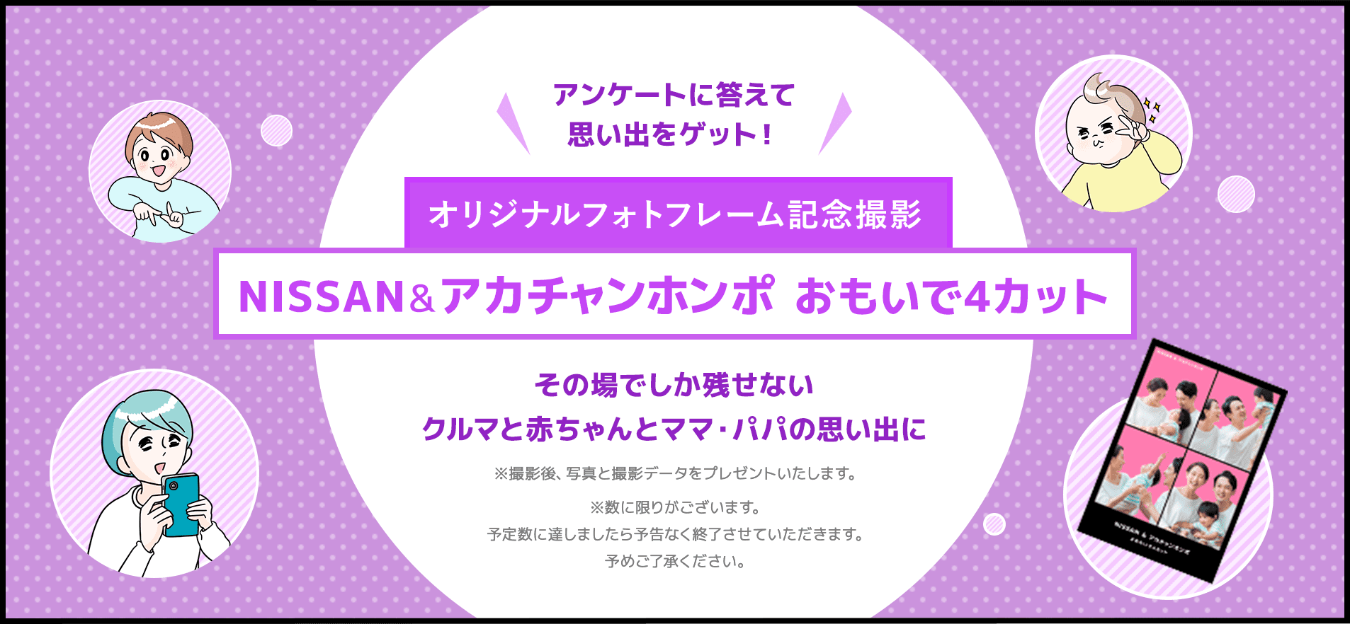 アンケートに答えて思い出をゲット!オリジナルフォトフレーム記念撮影 NISSAN & アカチャンホンポ おもいで4カット その場でしか残せないクルマと赤ちゃんとママ・パパの思い出に ※撮影後、写真と撮影データをプレゼントいたします。※数に限りがございます。予定数に達しましたら予告なく終了させていただきます。予めご了承ください。
