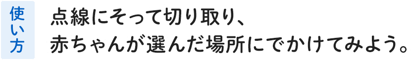 使い方 点線にそって切り取り、赤ちゃんが選んだ場所にでかけてみよう。