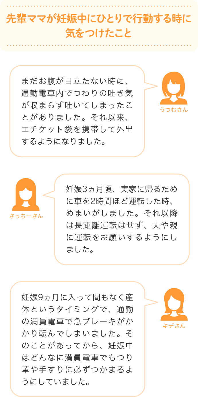 先輩ママが妊娠中にひとりで行動する時に気をつけたこと まだお腹が目立たない時に、通勤電車内でつわりの吐き気が収まらず吐いてしまったことがありました。それ以来、エチケット袋を携帯して外出するようになりました。…