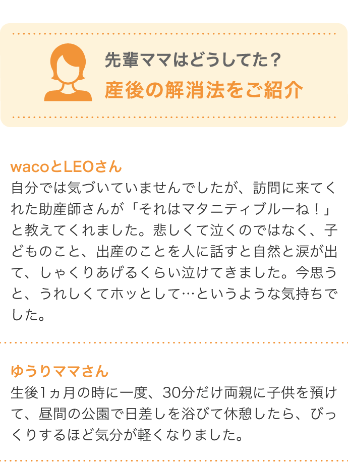 先輩ママはどうしてた？産後の解消法をご紹介 wacoとLEOさん 自分では気づいていませんでしたが、訪問に来てくれた助産師さんが「それはマタニティブルーね！」と教えてくれました。悲しくて泣くのではなく、子どものこと、出産のことを人に話すと自然と涙が出て、しゃくりあげるくらい泣けてきました。今思うと、うれしくてホッとして…というような気持ちでした…