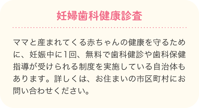 妊婦歯科健康診査 ママと産まれてくる赤ちゃんの健康を守るために、妊娠中に1回、無料で歯科健診や歯科保健指導が受けられる制度を実施している自治体もあります。詳しくは、お住まいの市区町村にお問い合わせください。