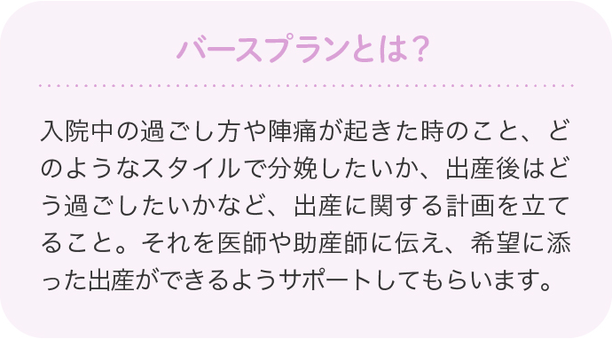 バースプランとは？入院中の過ごし方や陣痛が起きた時のこと、どのようなスタイルで分娩したいか、出産後はどう過ごしたいかなど、出産に関する計画を立てること。それを医師や助産師に伝え、希望に添った出産ができるようサポートしてもらいます。