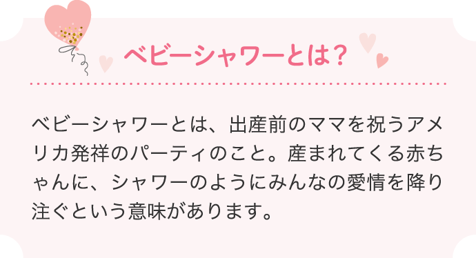 ベビーシャワーとは？ベビーシャワーとは、出産前のママを祝うアメリカ発祥のパーティのこと。産まれてくる赤ちゃんに、シャワーのようにみんなの愛情を降り注ぐという意味があります。