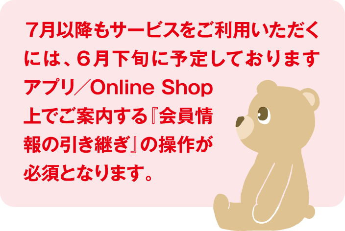７月以降もサービスをご利用いただくには、６月下旬に予定しております アプリ／Online Shop上でご案内する『会員情報の引き継ぎ』の操作が必須となります。