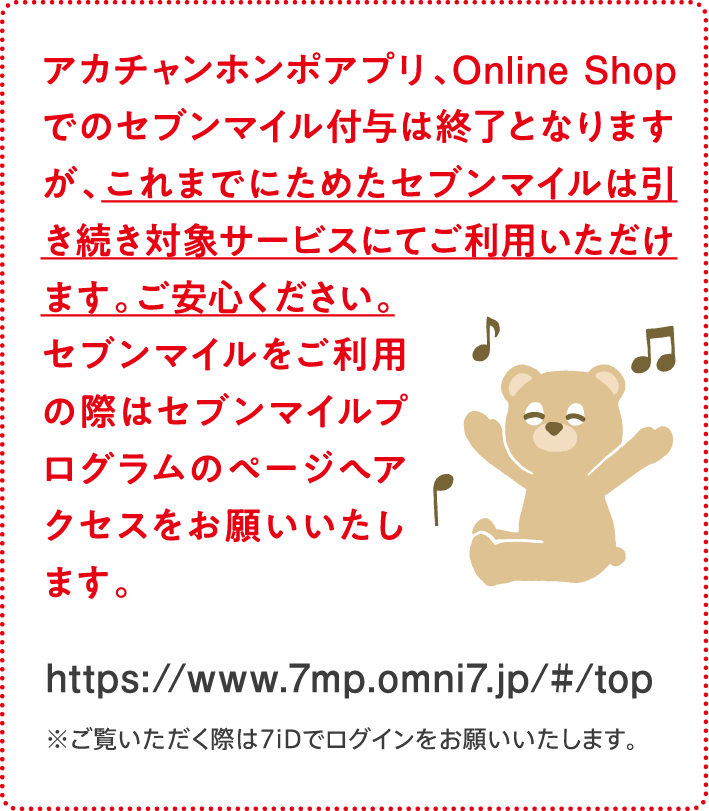 アカチャンホンポアプリ、Online Shopでのセブンマイル付与は終了となりますが、これまでにためたセブンマイルは引き続き対象サービスにてご利用いただけます。ご安心ください。セブンマイルをご利用の際はセブンマイルプログラムのページへアクセスをお願いいたします。https://www.7mp.omni7.jp/#/top ※ご覧いただく際は7iDでログインをお願いいたします。